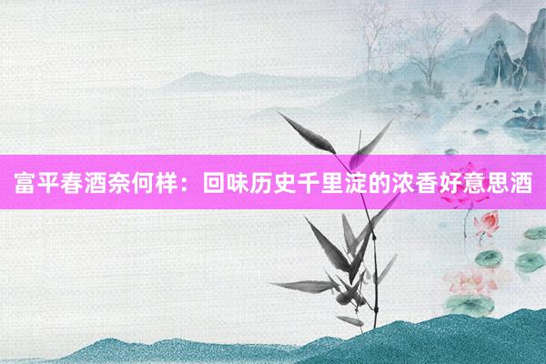 富平春酒奈何样：回味历史千里淀的浓香好意思酒