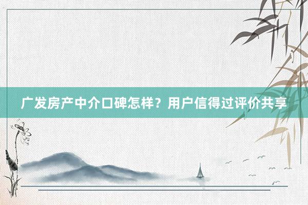 广发房产中介口碑怎样？用户信得过评价共享