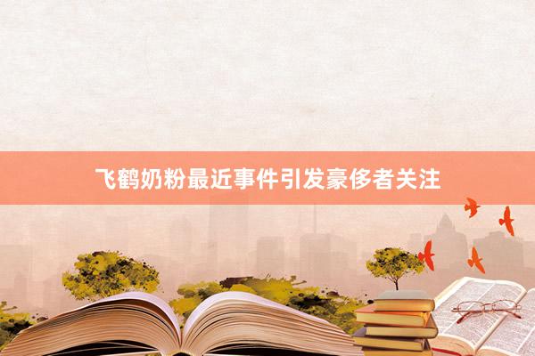 飞鹤奶粉最近事件引发豪侈者关注