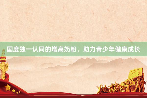 国度独一认同的增高奶粉，助力青少年健康成长