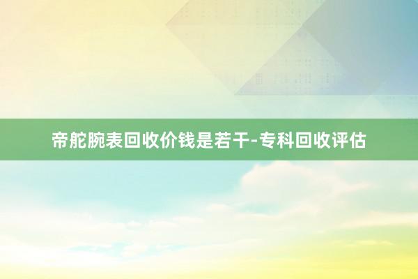 帝舵腕表回收价钱是若干-专科回收评估