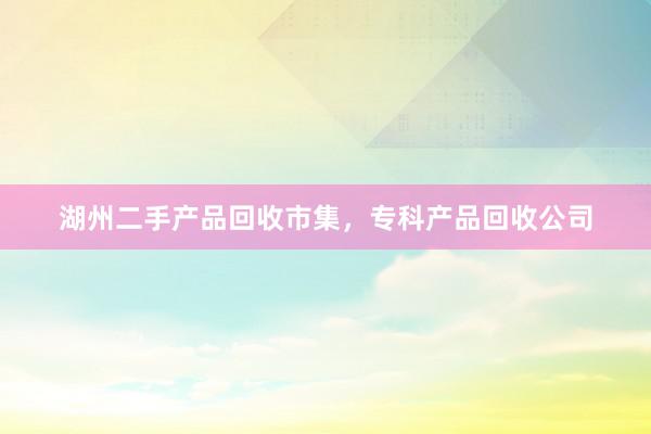 湖州二手产品回收市集，专科产品回收公司