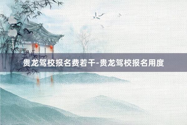 贵龙驾校报名费若干-贵龙驾校报名用度
