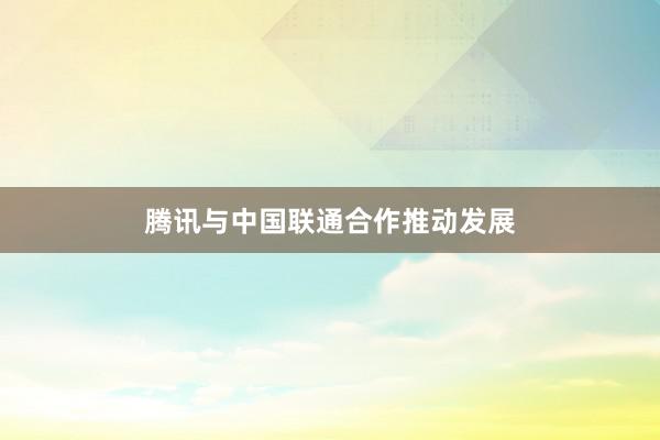 腾讯与中国联通合作推动发展